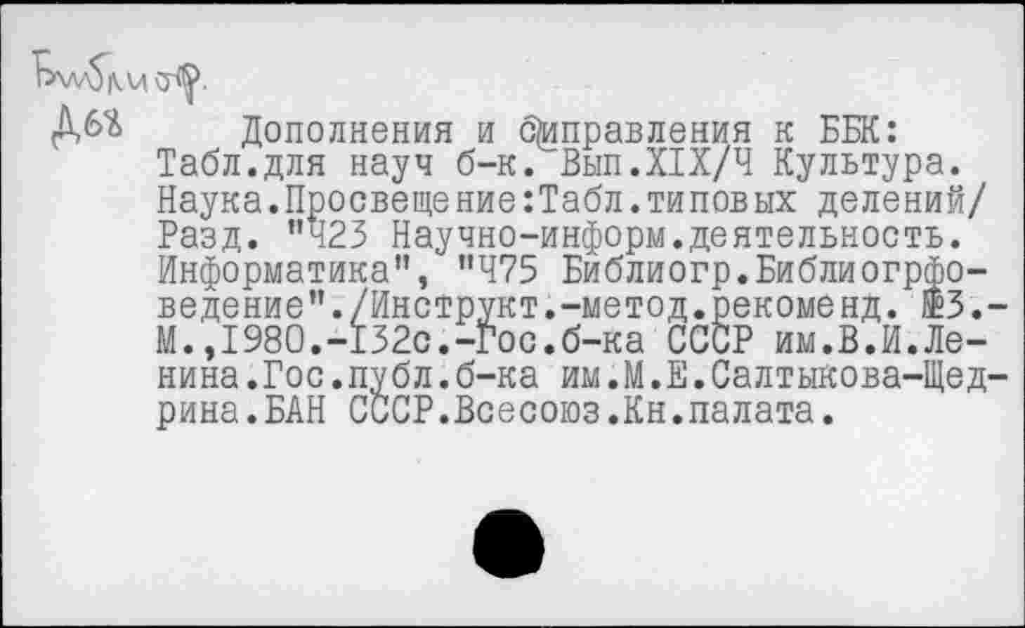 ﻿bw$|V Vi
Дбй Дополнения и отправления к ББК: Табл.для науч б-к. Вып.XIX/4 Культура. Наука.Просвещение:Табл.типовых делений/ Разд. "423 Научно-информ.деятельность. Информатика", "475 Библиогр.Библиогрфо-ведение"./Инструкт.-метод.рекоменд. ®3.-М.,1980.-132с.-Гос.б-ка СССР им.В.И.Ленина.Гос.публ. б-ка им.М.Е.Салтыкова-Щедрина. БАН СССР.Всесоюз.Кн.палата.